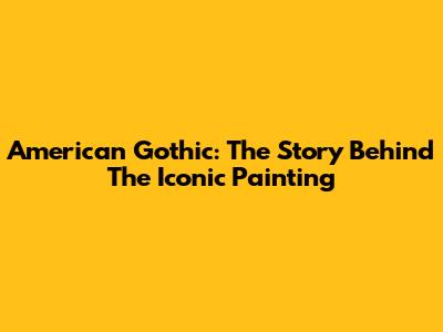 American Gothic: The Story Behind The Iconic Painting