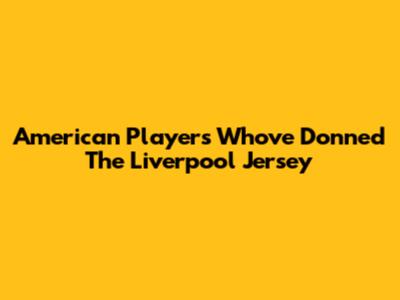 American Players Who've Donned The Liverpool Jersey