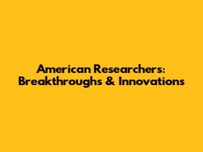 American Researchers: Breakthroughs & Innovations