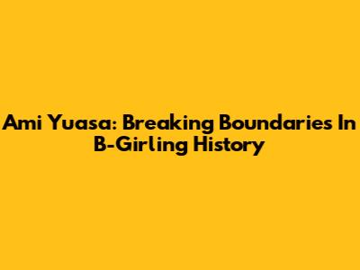 Ami Yuasa: Breaking Boundaries In B-Girling History