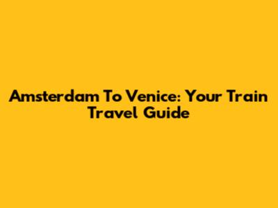 Amsterdam To Venice: Your Train Travel Guide