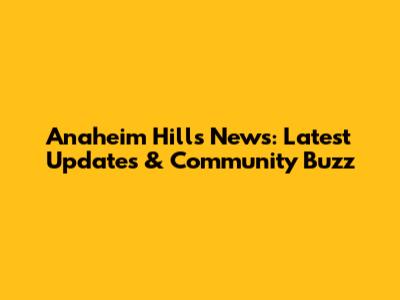 Anaheim Hills News: Latest Updates & Community Buzz