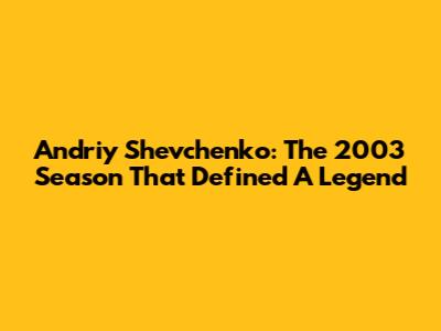 Andriy Shevchenko: The 2003 Season That Defined A Legend