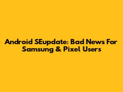 Android SEupdate: Bad News For Samsung & Pixel Users