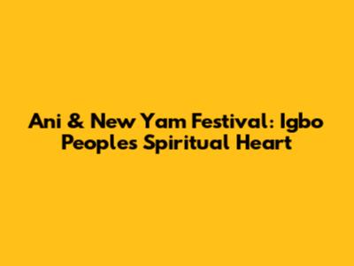 Ani & New Yam Festival: Igbo People's Spiritual Heart