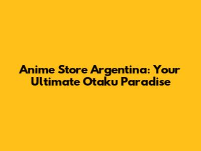 Anime Store Argentina: Your Ultimate Otaku Paradise