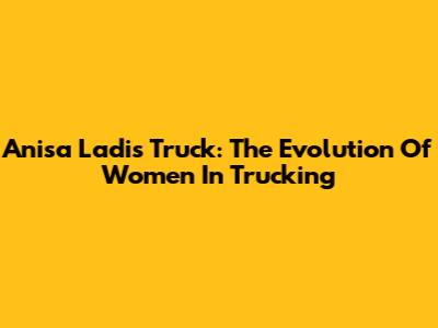 Anisa Ladis Truck: The Evolution Of Women In Trucking