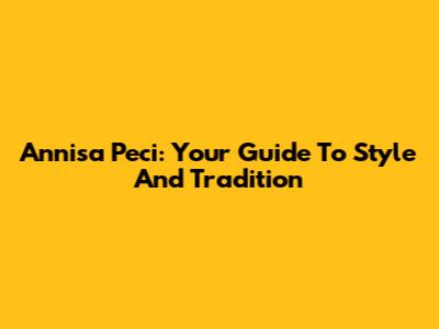 Annisa Peci: Your Guide To Style And Tradition