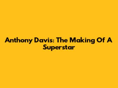 Anthony Davis: The Making Of A Superstar