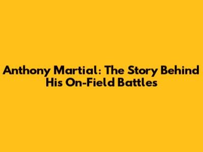 Anthony Martial: The Story Behind His On-Field Battles