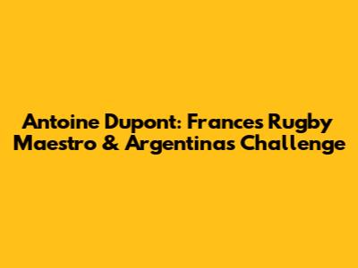 Antoine Dupont: France's Rugby Maestro & Argentina's Challenge