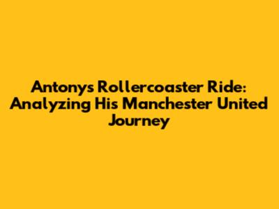 Antony's Rollercoaster Ride: Analyzing His Manchester United Journey