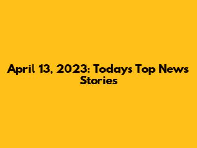 April 13, 2023: Today's Top News Stories