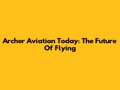 Archer Aviation Today: The Future Of Flying