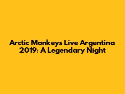 Arctic Monkeys Live Argentina 2019: A Legendary Night