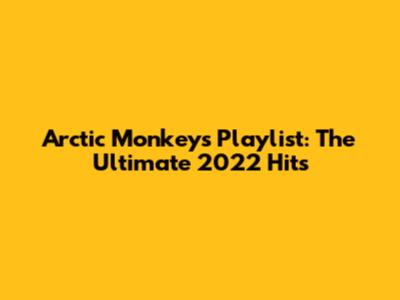 Arctic Monkeys Playlist: The Ultimate 2022 Hits