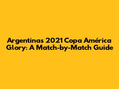 Argentina's 2021 Copa América Glory: A Match-by-Match Guide
