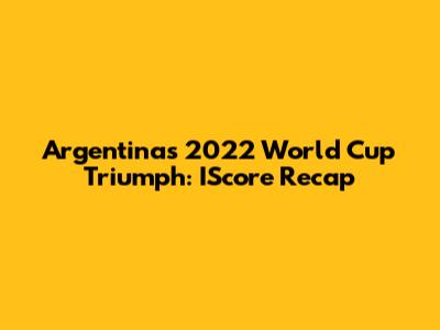 Argentina's 2022 World Cup Triumph: IScore Recap