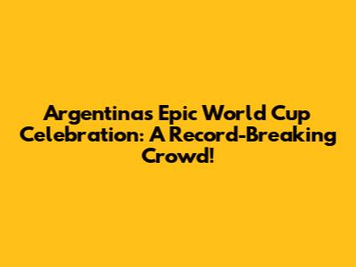 Argentina's Epic World Cup Celebration: A Record-Breaking Crowd!