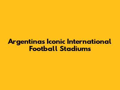 Argentina's Iconic International Football Stadiums