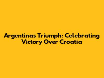 Argentina's Triumph: Celebrating Victory Over Croatia