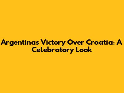 Argentina's Victory Over Croatia: A Celebratory Look