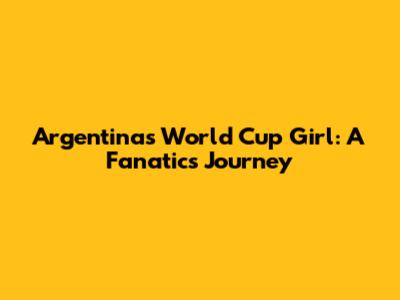 Argentina's World Cup Girl: A Fanatic's Journey