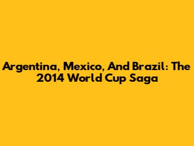 Argentina, Mexico, And Brazil: The 2014 World Cup Saga