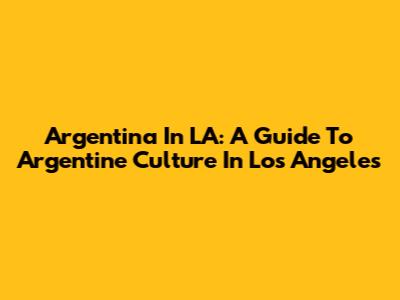 Argentina In LA: A Guide To Argentine Culture In Los Angeles
