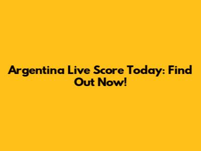Argentina Live Score Today: Find Out Now!