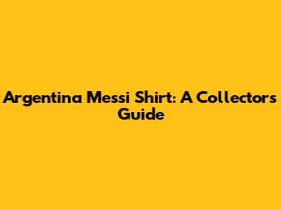 Argentina Messi Shirt: A Collector's Guide