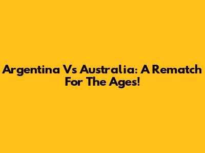 Argentina Vs Australia: A Rematch For The Ages!