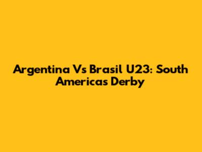 Argentina Vs Brasil U23: South America's Derby