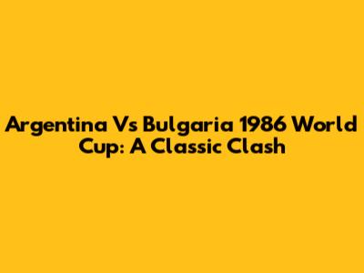 Argentina Vs Bulgaria 1986 World Cup: A Classic Clash