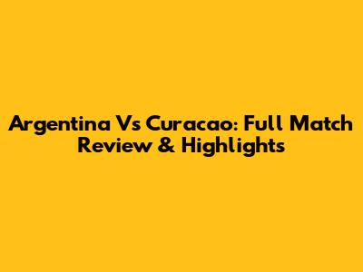 Argentina Vs Curacao: Full Match Review & Highlights
