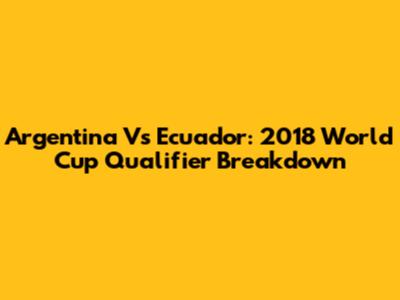 Argentina Vs Ecuador: 2018 World Cup Qualifier Breakdown