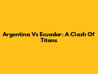 Argentina Vs Ecuador: A Clash Of Titans