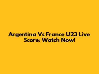 Argentina Vs France U23 Live Score: Watch Now!
