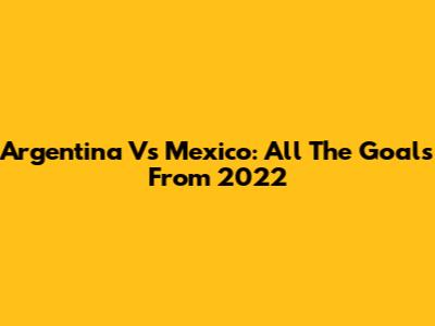 Argentina Vs Mexico: All The Goals From 2022