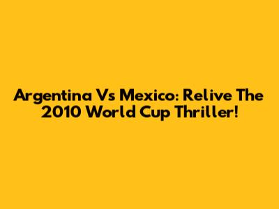 Argentina Vs Mexico: Relive The 2010 World Cup Thriller!