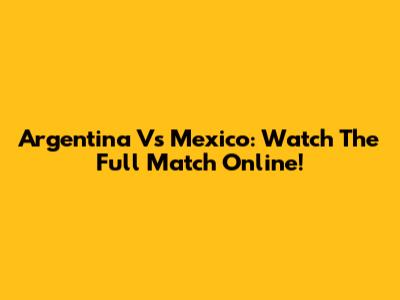 Argentina Vs Mexico: Watch The Full Match Online!
