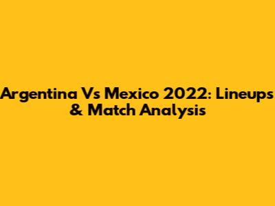 Argentina Vs Mexico 2022: Lineups & Match Analysis