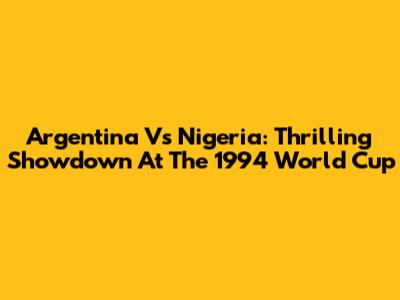 Argentina Vs Nigeria: Thrilling Showdown At The 1994 World Cup