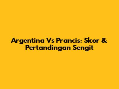 Argentina Vs Prancis: Skor & Pertandingan Sengit