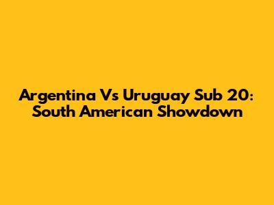 Argentina Vs Uruguay Sub 20: South American Showdown