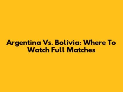 Argentina Vs. Bolivia: Where To Watch Full Matches