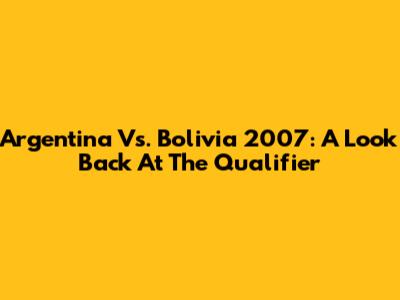 Argentina Vs. Bolivia 2007: A Look Back At The Qualifier