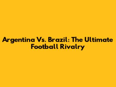 Argentina Vs. Brazil: The Ultimate Football Rivalry