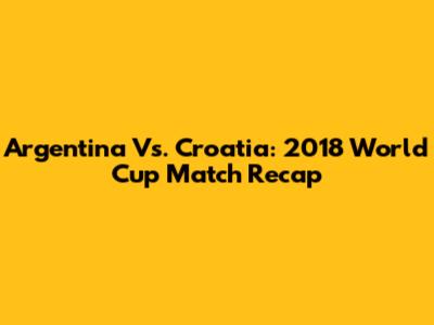 Argentina Vs. Croatia: 2018 World Cup Match Recap
