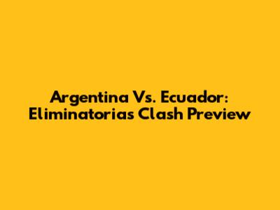 Argentina Vs. Ecuador: Eliminatorias Clash Preview